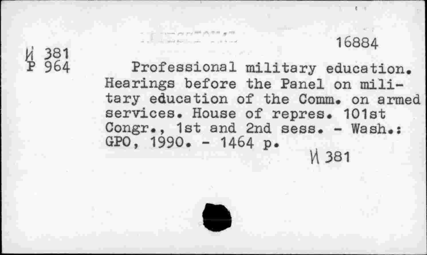 ﻿Vi 381
P 964
16884
Professional military education. Hearings before the Panel on military education of the Comm, on armed services. House of repres. 1O1st Congr., 1st and 2nd sess. - Wash.: GPO, 1990. - 1464 p.
VI 381